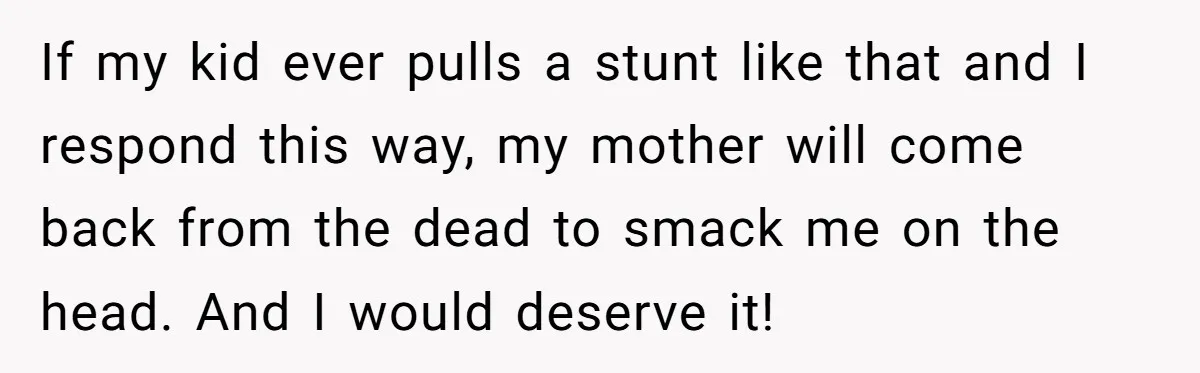 If my kid ever pulls a stunt like that and I respond this way, my mother will come back from the dead to smack me on the head. And I...