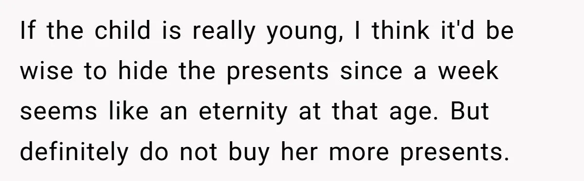 If the child is really young, I think it'd be wise to hide the presents since a week seems like an eternity at that age. But definitely do not buy...