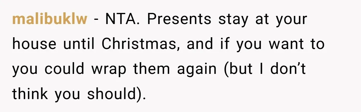malibuklw − NTA. Presents stay at your house until Christmas, and if you want to you could wrap them again (but I don’t think you should).