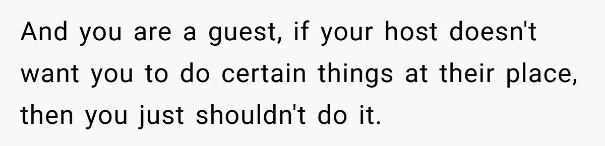 And you are a guest, if your host doesn't want you to do certain things at their place, then you just shouldn't do it.