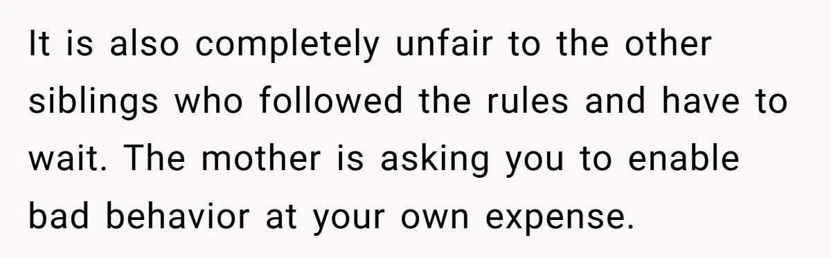 It is also completely unfair to the other siblings who followed the rules and have to wait. The mother is asking you to enable bad behavior at your own expense.