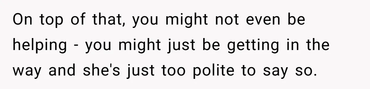 On top of that, you might not even be helping - you might just be getting in the way and she's just too polite to say so.