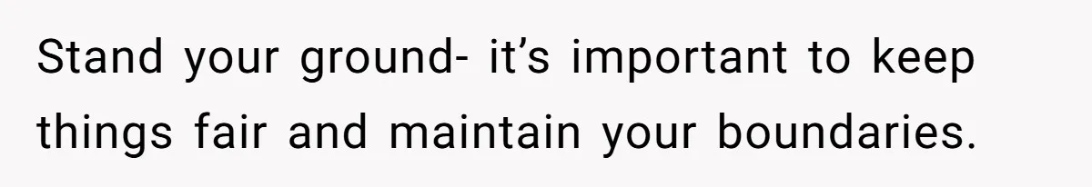 Stand your ground- it’s important to keep things fair and maintain your boundaries.