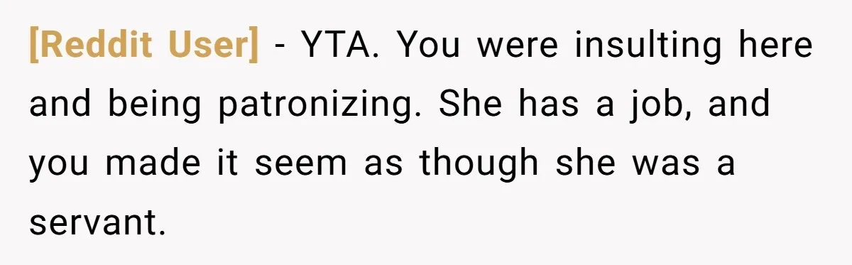 [Reddit User] − YTA. You were insulting here and being patronizing. She has a job, and you made it seem as though she was a servant.