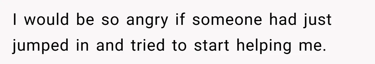 I would be so angry if someone had just jumped in and tried to start helping me.