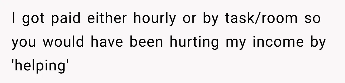 I got paid either hourly or by task/room so you would have been hurting my income by 'helping'