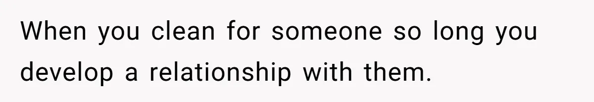 When you clean for someone so long you develop a relationship with them.