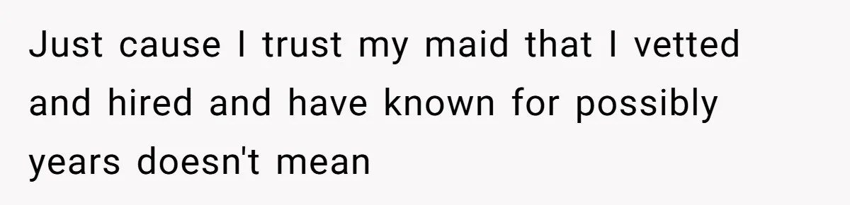 Just cause I trust my maid that I vetted and hired and have known for possibly years doesn't mean