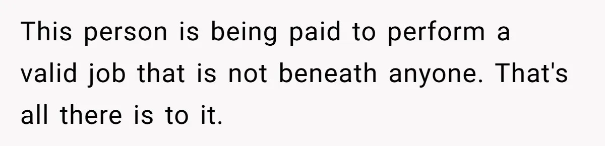 This person is being paid to perform a valid job that is not beneath anyone. That's all there is to it.