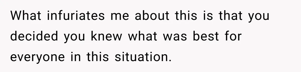 What infuriates me about this is that you decided you knew what was best for everyone in this situation.