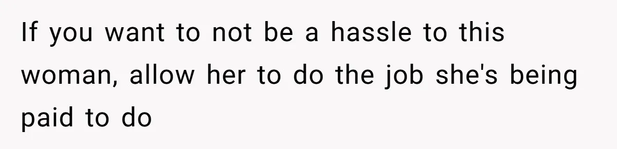If you want to not be a hassle to this woman, allow her to do the job she's being paid to do