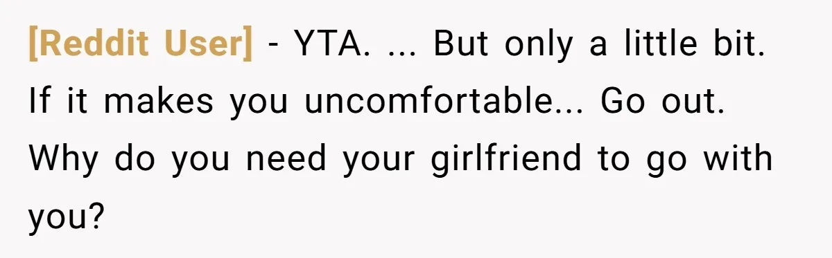 [Reddit User] − YTA. ... But only a little bit. If it makes you uncomfortable... Go out. Why do you need your girlfriend to go with you?