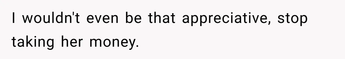 I wouldn't even be that appreciative, stop taking her money.
