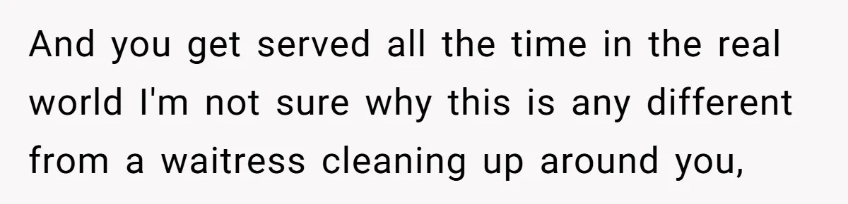 And you get served all the time in the real world I'm not sure why this is any different from a waitress cleaning up around you,