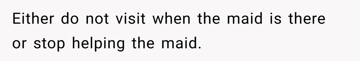 Either do not visit when the maid is there or stop helping the maid.