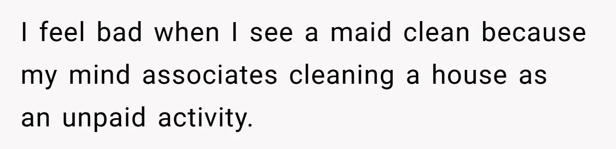 I feel bad when I see a maid clean because my mind associates cleaning a house as an unpaid activity.