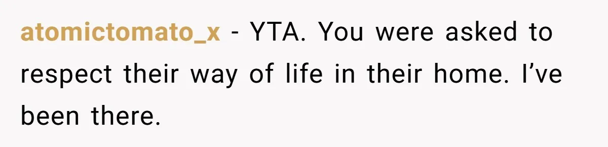 atomictomato_x − YTA. You were asked to respect their way of life in their home. I’ve been there.