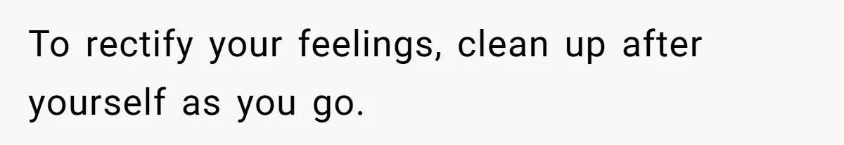 To rectify your feelings, clean up after yourself as you go.