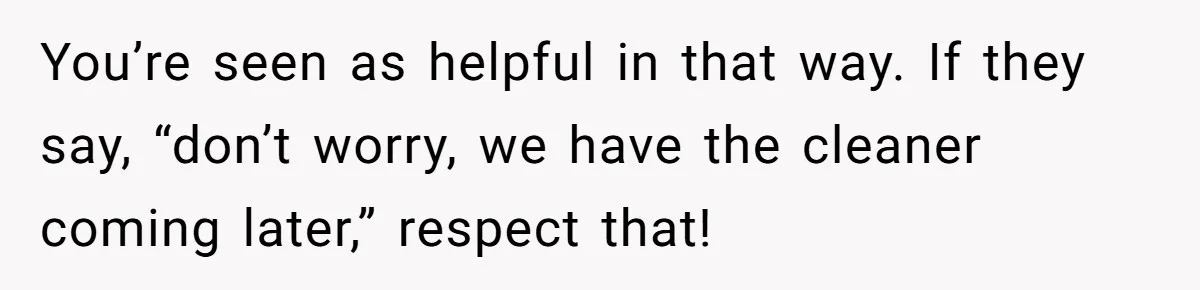 You’re seen as helpful in that way. If they say, “don’t worry, we have the cleaner coming later,” respect that!