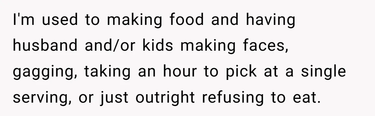 I'm used to making food and having husband and/or kids making faces, gagging, taking an hour to pick at a single serving, or just outright refusing to eat.