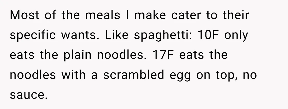 Most of the meals I make cater to their specific wants. Like spaghetti: 10F only eats the plain noodles. 17F eats the noodles with a scrambled egg on top, no...