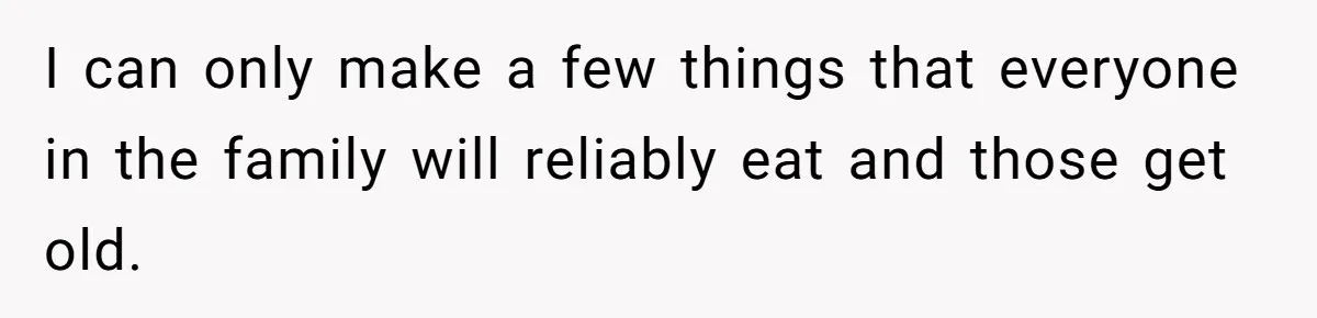 I can only make a few things that everyone in the family will reliably eat and those get old.