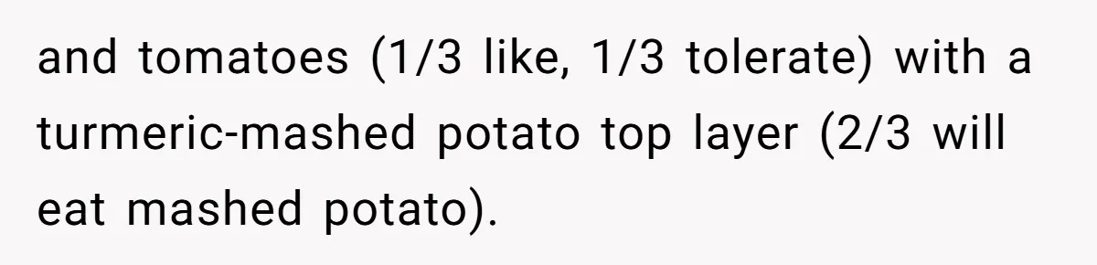 and tomatoes (1/3 like, 1/3 tolerate) with a turmeric-mashed potato top layer (2/3 will eat mashed potato).