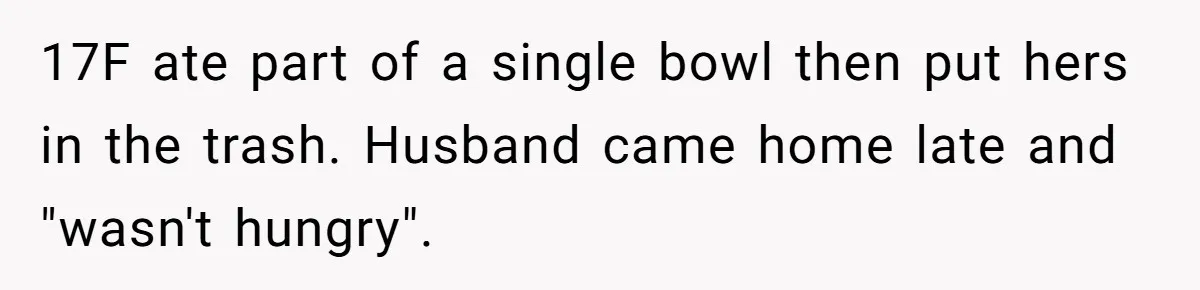 17F ate part of a single bowl then put hers in the trash. Husband came home late and "wasn't hungry".