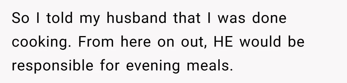 So I told my husband that I was done cooking. From here on out, HE would be responsible for evening meals.