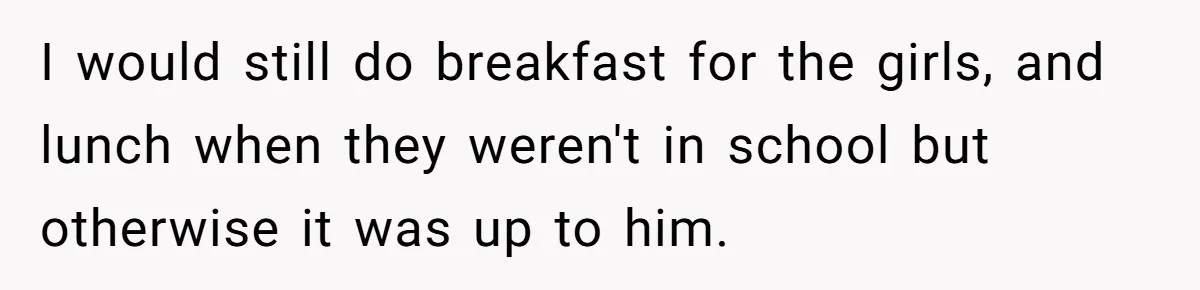 I would still do breakfast for the girls, and lunch when they weren't in school but otherwise it was up to him.