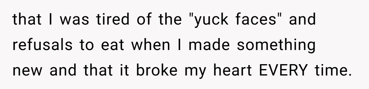 that I was tired of the "yuck faces" and refusals to eat when I made something new and that it broke my heart EVERY time.
