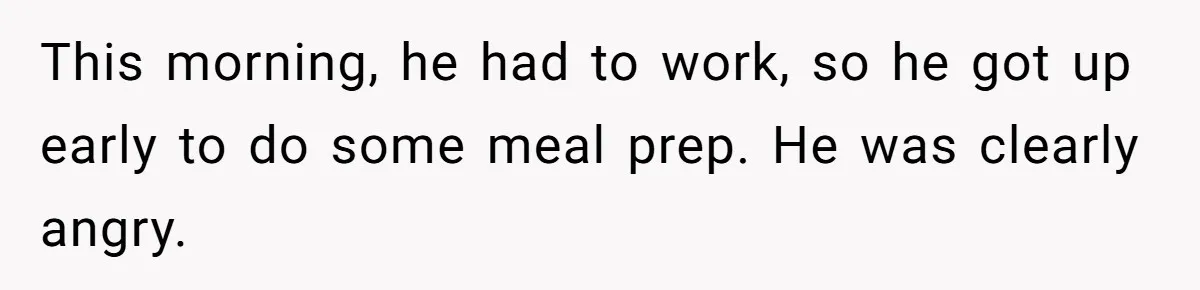 This morning, he had to work, so he got up early to do some meal prep. He was clearly angry.