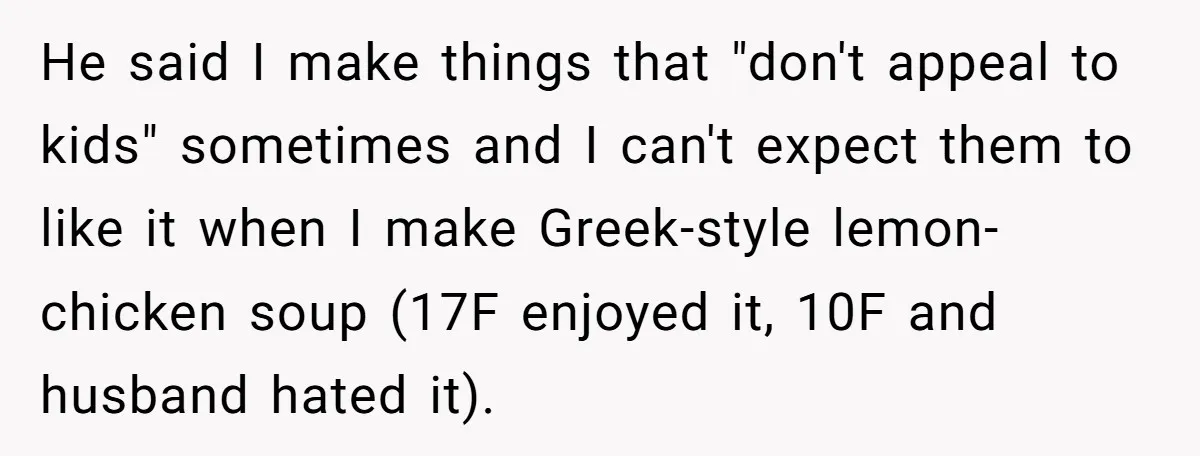 He said I make things that "don't appeal to kids" sometimes and I can't expect them to like it when I make Greek-style lemon-chicken soup (17F enjoyed it, 10F and...