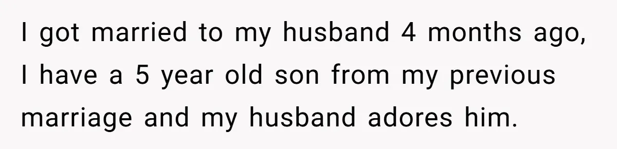 I got married to my husband 4 months ago, I have a 5 year old son from my previous marriage and my husband adores him.
