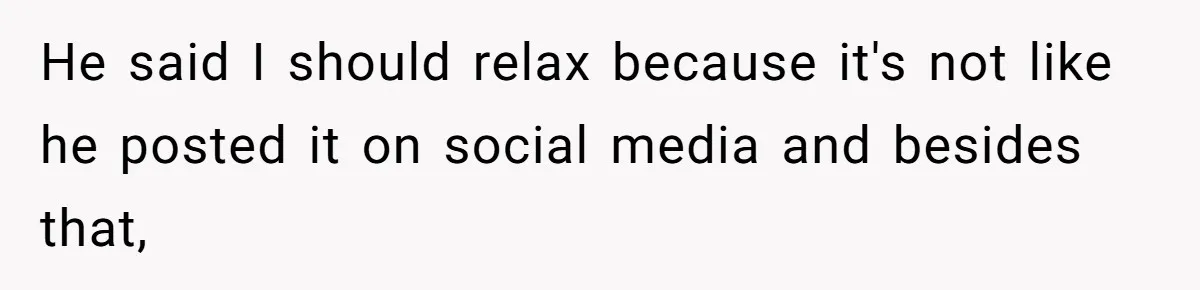 He said I should relax because it's not like he posted it on social media and besides that,