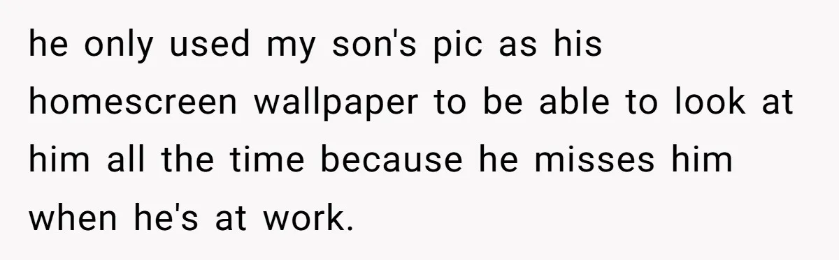 he only used my son's pic as his homescreen wallpaper to be able to look at him all the time because he misses him when he's at work.