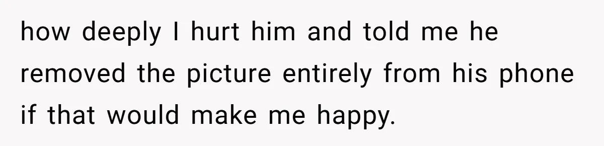 how deeply I hurt him and told me he removed the picture entirely from his phone if that would make me happy.