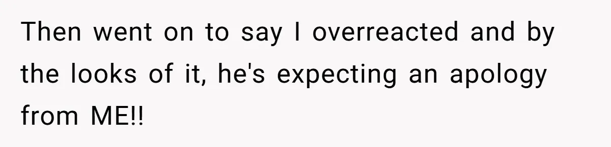 Then went on to say I overreacted and by the looks of it, he's expecting an apology from ME!!