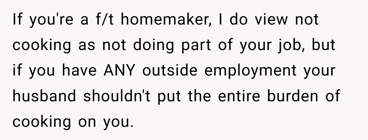 If you're a f/t homemaker, I do view not cooking as not doing part of your job, but if you have ANY outside employment your husband shouldn't put the entire...