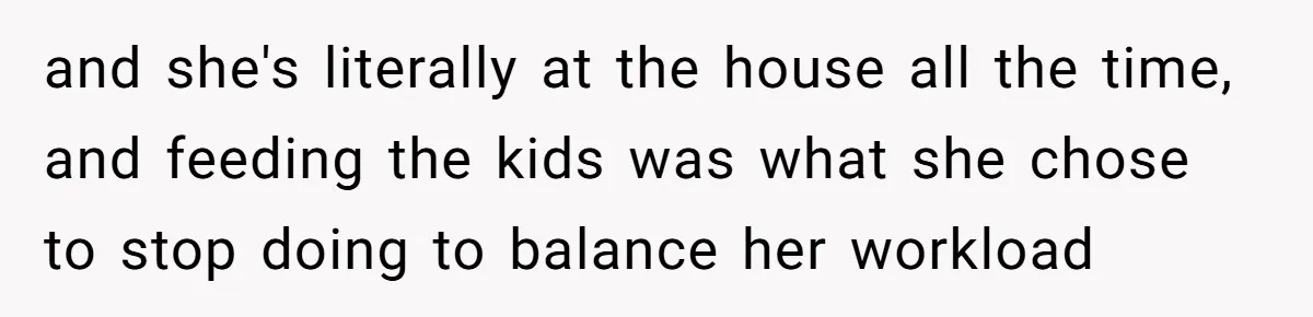 and she's literally at the house all the time, and feeding the kids was what she chose to stop doing to balance her workload