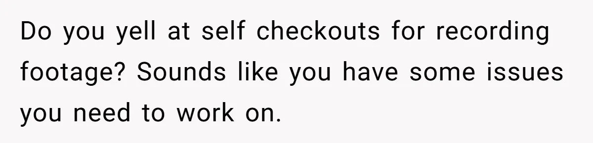Do you yell at self checkouts for recording footage? Sounds like you have some issues you need to work on.