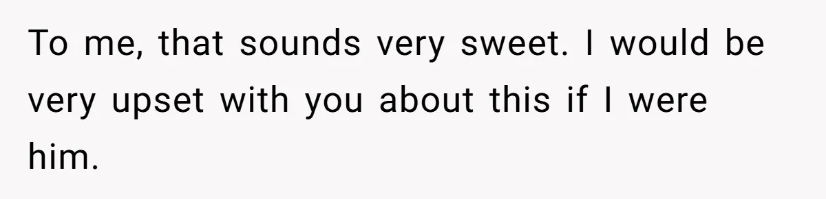 To me, that sounds very sweet. I would be very upset with you about this if I were him.