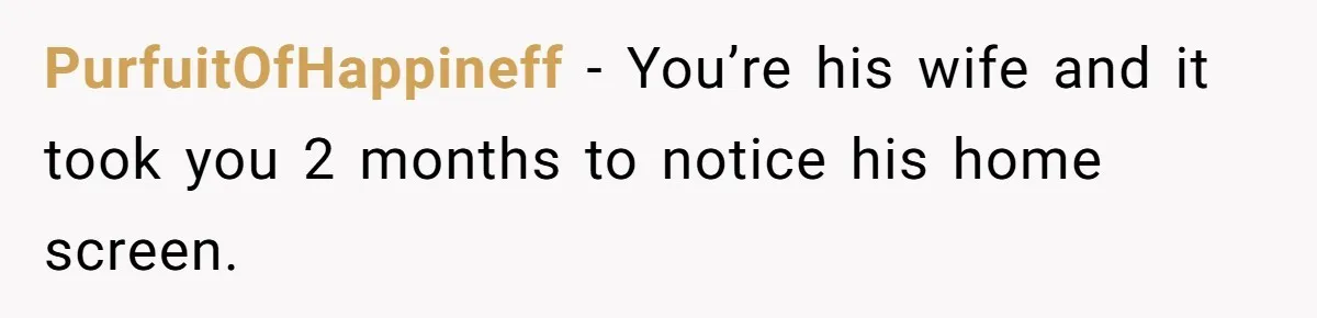 PurfuitOfHappineff − You’re his wife and it took you 2 months to notice his home screen.