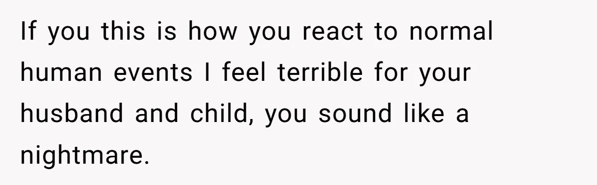 If you this is how you react to normal human events I feel terrible for your husband and child, you sound like a nightmare.
