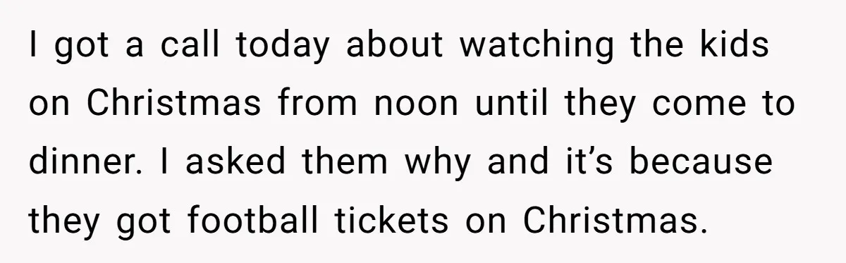 I got a call today about watching the kids on Christmas from noon until they come to dinner. I asked them why and it’s because they got football tickets on...