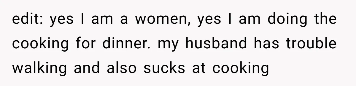 edit: yes I am a women, yes I am doing the cooking for dinner. my husband has trouble walking and also sucks at cooking