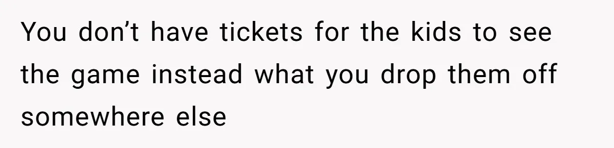 You don’t have tickets for the kids to see the game instead what you drop them off somewhere else