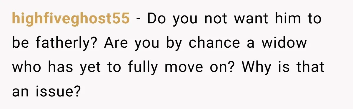 highfiveghost55 − Do you not want him to be fatherly? Are you by chance a widow who has yet to fully move on? Why is that an issue?