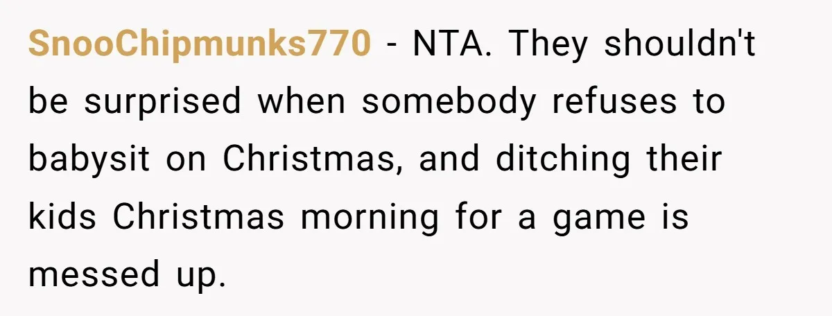 SnooChipmunks770 − NTA. They shouldn't be surprised when somebody refuses to babysit on Christmas, and ditching their kids Christmas morning for a game is messed up.