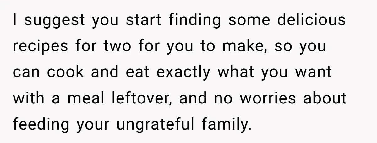 I suggest you start finding some delicious recipes for two for you to make, so you can cook and eat exactly what you want with a meal leftover, and no...